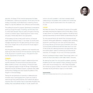 5
execution, the design of the institute represented the ideals
of collaboration, creativity and inspiration. At the same time the
building incorporates visual references to midcentury factory
design in a way that celebrates work, efficiency and functionality.
The building has served its purpose. Spontaneous conversations
spring up through the space. If anything, we think about how
to create these between floors as well as throughout the long
corridors of research space. Shared equipment saves money
and space. Shared ideas lead to new approaches.
If the building runs like a finely tuned machine, it’s because
highly skilled mechanics keep it in top shape. Our facility team
manages everything from the glass-washing services on each
floor to the nitrogen tank on the roof and the mouse cages in
the basement.
And throughout the building, a collection of art inspired by and
exploring the ideas of science reminds everyone working within
of the ‘big picture’ of scientific inquiry — the search for truth
and the improvement of human life.
Students
The LSI unequivocally exists to support, catalyze and promote
scientific discovery.The same structure and resources also
allows students to thrive in the institute. In the last ten years
we’ve supported students through the Perrigo Undergraduate
Fellowship and the LSI Fellows program, a graduate class called
the Business of Biology and most recently the addition of the
Program in Chemical Biology.
Training the next generation of scientists in collaborative and
innovative way of working gives them a fresh set of tools to
share through their professional lives. But students also play an
important role in the institute: Free to move easily throughout the
building, they cross-pollinate the labs. In my lab, students will
come to me with a problem — and they’re already started
collaborating on the problem with a student from another lab.
It’s a cliché to say the teacher learns from the students, but
it’s real.
Culture
We follow the science.The importance of science so thoroughly
permeates everything that happens at the LSI that calling “a focus
on basic science” an innovation seems ridiculous. And after all, don’t
scientists everywhere do science? What’s so special about the LSI?
So many external factors can detract from the essential work
of science. Writing grant applications, managing a staff, maintaining
equipment, promoting your own work and the other basics
of running a lab eat up more and more of scientists’ time. At the
LSI we provide a professional staff that takes care of as much
of that as they can, allowing scientists to do experiments, write
and publish papers, speak at conferences and otherwise be
scientists, not managers, for as much of the day as possible.
We don’t emphasize funding or award.Those things matter in our
world, but they’re secondary to what really matters: Discovery.
By clearing the clutter from the scientific endeavor, upholding
excellence as the most important criteria, providing a structure
within which we can embrace risk — all of these things allow
the institute as a group to follow the science. And that is what
ultimately has the potential for impact on human health.
Alan Saltiel //
Mary Sue Coleman Director of the Life Sciences Institute
 