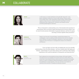 50
COLLABORATE
Jun Wu
Joined LSI in 2013
Bing Ye addresses how neuronal dendrites and axons develop, with the goal of defining
how polarized neurons are assembled into functional neural circuits and how defects in this
process lead to human diseases like Down syndrome and autism. He primarily uses Drosophila
neurons as a system to investigate the differential development of dendrites and axons and
the establishment of synapse specificity. Ye also uses mammals to test whether the
mechanisms that he discovers in Drosophila are evolutionary conserved.
Bing Ye
Cell biologist
Joined the LSI in 2008
“If we can figure out how cells are dividing this way, the scientific
understanding of how the body develops—and how it breaks down with aging and
disease—could change. It is very basic science, but it could have wide-ranging
implications that could be exploited in therapeutics and drug discovery.”
Zhaohui Xu
Structural biologist
Joined the LSI in 2003
Zhaohui Xu uses the tools of structural biology, in particular high resolution X-ray
crystallography, to study the underlying molecular mechanisms that control the intracellular
protein trafficking. His research has therapeutic implications for many human diseases
ranging from cancer, HIV infection to neurodegenerative diseases such as Alzheimer’s
and Parkinson’s.
“We are interested in understanding some of the fundamental questions in
neuroscience: How are sensory inputs perceived by the nervous system, how
do neural circuits process information to generate behavior, and how do genes
and drugs of abuse regulate these processes?”
Jun Wu focuses on a recently identified form of fat cells called “beige cells.” In mice,
genetic manipulations creating more of these fat cells bring about strong anti-obesity
and anti-diabetic effects. Further understanding of beige fat biology, including molecular
regulation of beige fat function, therapeutic potential of human beige fat, and the
developmental origin of beige precursors, will present novel therapeutic avenues
and identify potential targets for intervention.
 