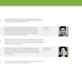 51
“If you want to regenerate an axon to repair an injury, you have to take care
of the other end of the neuron—the dendrite—too.”
Yukiko Yamashita
Stem cell biologist
Joined the LSI in 2007
Yukiko Yamahshita, a member of the U-M Center for Stem Cell Biology, uses the fruit fly
Drosophila to better understand stem cell division, specifically how adult stem cells decide
upon their fate to maintain tissue homeostasis. Her work aims to illuminate the mechanisms
underlying the loss of control over stem cell division, which is regarded as the primary cause
of many human diseases.
“Although what we do seems rather basic, such as figuring out how proteins
fold, how they are moved around in the cell and how they are degraded, the
insights we gain could have wide-ranging implications that could be exploited
in therapeutics and drug discovery.”
X.Z. Shawn Xu
Cell biologist
Joined in LSI in 2005-
Shawn Xu uses C. elegans and takes a multidisciplinary approach combining functional
imaging, molecular genetics, behavioral analysis and electrophysiology to understand
fundamental questions in neuroscience and physiology: How do animals detect sensory
cues such as touch, light, chemicals and temperature? How do neural circuits and synapses
process sensory information to produce behavior, and how do genes and drugs regulate
these processes? How do sensory cues regulate longevity?
“The profound health consequences associated with obesity emphasize
the importance of developing effective therapeutic interventions, and the
therapeutic potential of beige fat cells is clear.”
 