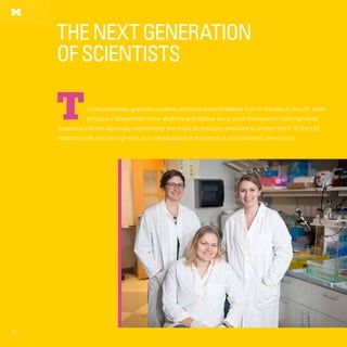 52
TheNextGeneration
ofScientists
52
Undergraduates, graduate students and post-doctoral fellows train in the labs at the LSI. Upon
joining our laboratories these students and fellows are at once immersed in both high-level
questions and the day-to-day experiments that must be precisely executed to answer them. At the LSI,
research tools may be high-tech, but the education at the bench is old-fashioned: one-on-one.
T
 
