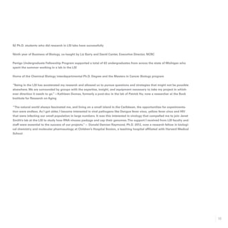 53
92 Ph.D. students who did research in LSI labs have successfully
Ninth year of Business of Biology, co-taught by Liz Barry and David Canter, Executive Director, NCRC
Perrigo Undergraduate Fellowship Program supported a total of 63 undergraduates from across the state of Michigan who
spent the summer working in a lab in the LSI
Home of the Chemical Biology interdepartmental Ph.D. Degree and the Masters in Cancer Biology program
“Being in the LSI has accelerated my research and allowed us to pursue questions and strategies that might not be possible
elsewhere.We are surrounded by groups with the expertise, insight, and equipment necessary to take my project in which-
ever direction it needs to go.”—Kathleen Dumas, formerly a post-doc in the lab of Patrick Hu; now a researcher at the Buck
Institute for Research on Aging
“The natural world always fascinated me, and living on a small island in the Caribbean, the opportunities for experimenta-
tion were endless. As I got older, I became interested in viral pathogens like Dengue fever virus, yellow fever virus and HIV
that were infecting our small population in large numbers. It was this interested in virology that compelled me to join Janet
Smith’s lab at the LSI to study how RNA viruses package and cap their genomes.The support I received from LSI faculty and
staff were essential to the success of our projects.”— Donald Damian Raymond, Ph.D. 2012, now a research fellow in biologi-
cal chemistry and molecular pharmacology at Children’s Hospital Boston, a teaching hospital affiliated with Harvard Medical
School.
 