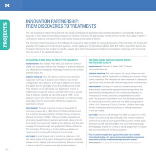 58
Developing a new drug to treat Type 2 diabetes
Investigator: Alan Saltiel, PhD, Mary Sue Coleman Director
of the Life Sciences Institute and Professor of Internal Medicine
and Molecular and Integrative Physiology. Former Senior Director
at Parke-Davis, Inc.
Disease Problem: Tens of millions of Americans have been
diagnosed with Type 2 diabetes and millions more remain
undiagnosed. Most patients with type 2 diabetes are obese,
and Saltiel and his lab explore how the conditions are linked.
They honed in on an interesting new hypothesis:The link is
inflammation caused by obesity, and that inflammation causes
Type 2 diabetes. Saltiel’s lab identified a gene, IKKE, which
appears to act in the inflammation pathway to moderate energy
expenditure and its downstream effects like weight and
sensitivity to insulin.
Partnership: Through screening of tens of thousands of
chemical compounds in LSI’s Center for Chemical Genomics,
the scientists discovered that an off-patent drug, amlexanox,
blocked the activity of IKKE. Follow-up studies revealed that
amlexanox caused diet-induced and genetically obese mice to
lose weight and prevented problems like diabetes and fatty liver
disease. This breakthrough was published in Nature Medicine.
The Innovation Partnership is funding follow-up studies on
modifying the compound for testing in human trials.     
Outcome: A small clinical trial in humans is underway. U-M
has filed a patent on the use of amlexanox for treating metabolic
disease and on related chemical compounds. Follow-on funding
is being sought from government and private investors.
Creating novel anti-metastatic drugs
for treating cancer
Investigator: Stephen J. Weiss, MD, Professor
of Internal Medicine
Disease Problem: The vast majority of cancer deaths are due
to metastasis, yet the mechanisms underlying this process remain
poorly understood.TheWeiss lab has been interested in understand-
ing how and why cancer cells move through tissues to distant sites.
Partnership: Building on a novel 3-D research platform and
a data-driven experimental approach conceived by Weiss, the
partnership funded studies to find monoclonal antibodies to
metastasis of breast, pancreatic and glioblastoma cancer
cells. The approach has yielded more than 50 potential leads
for promising antibodies. With with the advice and guidance
of the LSI’s Leadership Council, a handful of these have been
further investigated showing efficacy in halting metastasis
in animal models.  
Outcome: University of Michigan has filed for patents on three
of the most promising lead antibodies. The research platform
continues to produce exciting possibilities across several types
of cancer as well as yield insights into the underlying biology
of metastasis. Follow-on funding is being sought from investors
and business alliances are being explored.
INNOVATIONPARTNERSHIP:
fromdiscoveriestotreaTMENTS
PROJECTS
The rate of discovery of promising potential new drugs and therapeutic approaches has recently increased in university labs, fueled by
advances in both research technology and genomic medicine. However, the gap between the lab and the market—the “valley of death”—
continues to widen as both government and investor funding of biomedicine decline.
The Innovation Partnership takes on the challenge of crossing the valley of death by infusing the projects of LSI scientists with funding and
expertise from leaders in the top ranks of business, venture capital and the biomedical industry. With $1.2 million raised from donors, the
Innovation Partnership has funded four faculty projects, all of which have achieved critical commercialization milestones with mentorship
from the ranks of the Leadership Council.
“This is a perfect example of an approach that would not be suitable
for traditional funding—it’s a great idea but just needed the experimental
traction that could only be obtained through innovative funding.”
David Dudley // LSI associate research scientist in the Weiss lab
 