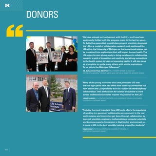 60
DONORS
60
“We have enjoyed our involvement with the LSI — and have been
particularly thrilled with the progress made in the last ten years.
Dr. Saltiel has assembled a world-class group of scientists, developed
the LSI as a model of collaborative research, and positioned the
LSI within the University of Michigan so that exceptional science can
be translated into applications that will impact human health.The
LSI enters its next phase ready to bring excellence in collaborative
research, a spirit of innovation and creativity, and strong connections
to the health system to bear on improving health. It will also serve
as a template to guide many others with similar aspirations.
To us, this is the Michigan Difference!”
Dr. Susan and Paul Meister // Paul Meister serves as co-chair
on the LSI Leadership Council and is also on the LSI Scientific Advisory Board
“Many of the young scientists who have joined the LSI over
the last eight years have had offers from other top universities but
have chosen the LSI specifically to be in a culture of interdisciplinary
collaboration.Their enthusiasm for science and desire to work
across traditional boundaries inspires my passion for the LSI.”
Craig Parker // U.S. Venture Partners // LSI Leadership Council (Co-chair) //
LSI Scientific Advisory Board
“Probably the most important thing LSI has to offer is the experience
of working in a genuinely collaborative environment. In the real
world, science and innovation get done through collaboration by
teams of scientists, engineers, mathematicians, computer scientists
and business experts. Immersion in that kind of environment, as
is done at LSI, is the best possible training ground for students.”
David Walt // Tufts University // LSI Leadership Council //
LSI Scientific Advisory Board
 