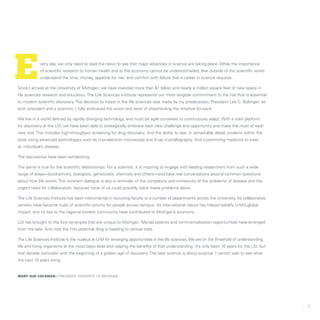7
very day, we only need to read the news to see that major advances in science are taking place. While the importance
of scientific research to human health and to the economy cannot be underestimated, few outside of the scientific world
understand the time, money, appetite for risk, and comfort with failure that a career in science requires.
Since I arrived at the University of Michigan, we have invested more than $1 billion and nearly a million square feet of new space in
life sciences research and education. The Life Sciences Institute represents our most tangible commitment to the risk that is essential
to modern scientific discovery. The decision to invest in the life sciences was made by my predecessor, President Lee C. Bollinger; as
both president and a scientist, I fully embraced the vision and work of shepherding the initiative forward.
We live in a world defined by rapidly changing technology, and must be agile ourselves to continuously adapt. With a solid platform
for discovery at the LSI, we have been able to strategically embrace each new challenge and opportunity and make the most of each
new tool. This includes high-throughput screening for drug discovery. And the ability to see, in remarkable detail, proteins within the
body using advanced technologies such as cryo-electron microscopy and X-ray crystallography. And customizing medicine to treat
an individual’s disease.
The discoveries have been exhilarating.
The same is true for the scientific relationships. For a scientist, it is inspiring to engage with leading researchers from such a wide
range of areas—biochemists, biologists, geneticists, chemists and others—and have real conversations around common questions
about how life works. The constant dialogue is also a reminder of the complexity and immensity of the problems of disease and the
urgent need for collaboration, because none of us could possibly solve these problems alone.
The Life Sciences Institute has been instrumental in recruiting faculty to a number of departments across the University. Its collaborative
centers have become hubs of scientific activity for people across campus. Its international nature has helped solidify U-M’s global
impact, and its ties to the regional biotech community have contributed to Michigan’s economy.
LSI has brought to the fore synergies that are unique to Michigan. Myriad patents and commercialization opportunities have emerged
from the labs. And now the first potential drug is heading to clinical trials.
The Life Sciences Institute is the nucleus at U-M for emerging opportunities in the life sciences. We are on the threshold of understanding
life and living organisms at the most basic level and reaping the benefits of that understanding. It’s only been 10 years for the LSI, but
that decade coincides with the beginning of a golden age of discovery. The best science is about surprise. I cannot wait to see what
the next 10 years bring.
Mary sue coleman // President, University of Michigan
E
 