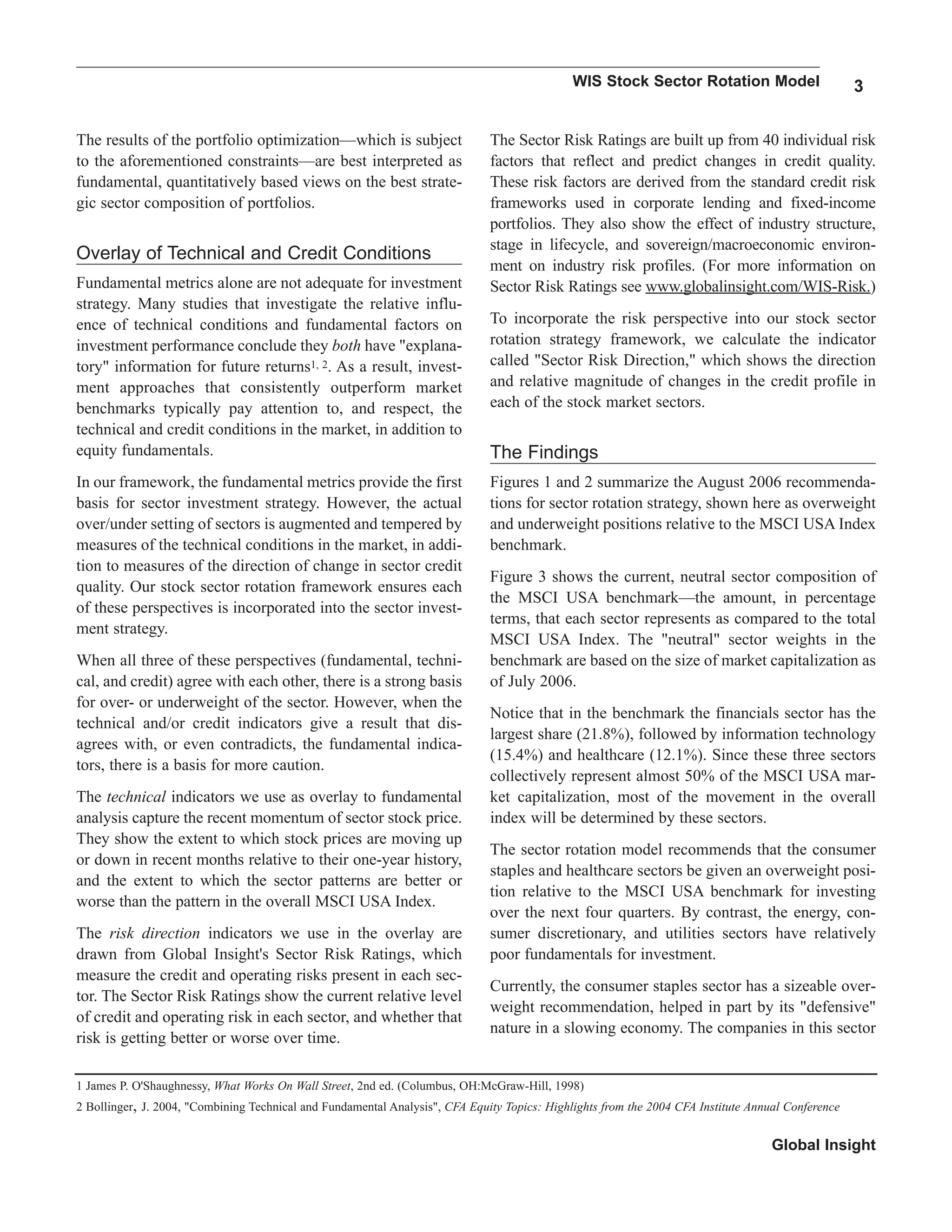 WIS Stock Sector Rotation Model 3
Global Insight
The results of the portfolio optimization—which is subject
to the aforementioned constraints—are best interpreted as
fundamental, quantitatively based views on the best strate-
gic sector composition of portfolios.
Overlay of Technical and Credit Conditions
Fundamental metrics alone are not adequate for investment
strategy. Many studies that investigate the relative influ-
ence of technical conditions and fundamental factors on
investment performance conclude they both have "explana-
tory" information for future returns1, 2. As a result, invest-
ment approaches that consistently outperform market
benchmarks typically pay attention to, and respect, the
technical and credit conditions in the market, in addition to
equity fundamentals.
In our framework, the fundamental metrics provide the first
basis for sector investment strategy. However, the actual
over/under setting of sectors is augmented and tempered by
measures of the technical conditions in the market, in addi-
tion to measures of the direction of change in sector credit
quality. Our stock sector rotation framework ensures each
of these perspectives is incorporated into the sector invest-
ment strategy.
When all three of these perspectives (fundamental, techni-
cal, and credit) agree with each other, there is a strong basis
for over- or underweight of the sector. However, when the
technical and/or credit indicators give a result that dis-
agrees with, or even contradicts, the fundamental indica-
tors, there is a basis for more caution.
The technical indicators we use as overlay to fundamental
analysis capture the recent momentum of sector stock price.
They show the extent to which stock prices are moving up
or down in recent months relative to their one-year history,
and the extent to which the sector patterns are better or
worse than the pattern in the overall MSCI USA Index.
The risk direction indicators we use in the overlay are
drawn from Global Insight's Sector Risk Ratings, which
measure the credit and operating risks present in each sec-
tor. The Sector Risk Ratings show the current relative level
of credit and operating risk in each sector, and whether that
risk is getting better or worse over time.
The Sector Risk Ratings are built up from 40 individual risk
factors that reflect and predict changes in credit quality.
These risk factors are derived from the standard credit risk
frameworks used in corporate lending and fixed-income
portfolios. They also show the effect of industry structure,
stage in lifecycle, and sovereign/macroeconomic environ-
ment on industry risk profiles. (For more information on
Sector Risk Ratings see www.globalinsight.com/WIS-Risk.)
To incorporate the risk perspective into our stock sector
rotation strategy framework, we calculate the indicator
called "Sector Risk Direction," which shows the direction
and relative magnitude of changes in the credit profile in
each of the stock market sectors.
The Findings
Figures 1 and 2 summarize the August 2006 recommenda-
tions for sector rotation strategy, shown here as overweight
and underweight positions relative to the MSCI USA Index
benchmark.
Figure 3 shows the current, neutral sector composition of
the MSCI USA benchmark—the amount, in percentage
terms, that each sector represents as compared to the total
MSCI USA Index. The "neutral" sector weights in the
benchmark are based on the size of market capitalization as
of July 2006.
Notice that in the benchmark the financials sector has the
largest share (21.8%), followed by information technology
(15.4%) and healthcare (12.1%). Since these three sectors
collectively represent almost 50% of the MSCI USA mar-
ket capitalization, most of the movement in the overall
index will be determined by these sectors.
The sector rotation model recommends that the consumer
staples and healthcare sectors be given an overweight posi-
tion relative to the MSCI USA benchmark for investing
over the next four quarters. By contrast, the energy, con-
sumer discretionary, and utilities sectors have relatively
poor fundamentals for investment.
Currently, the consumer staples sector has a sizeable over-
weight recommendation, helped in part by its "defensive"
nature in a slowing economy. The companies in this sector
1 James P. O'Shaughnessy, What Works On Wall Street, 2nd ed. (Columbus, OH:McGraw-Hill, 1998)
2 Bollinger, J. 2004, "Combining Technical and Fundamental Analysis", CFA Equity Topics: Highlights from the 2004 CFA Institute Annual Conference
 