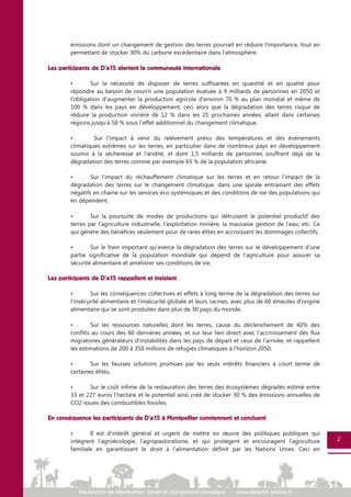 2
émissions dont un changement de gestion des terres pourrait en réduire l’importance, tout en
permettant de stocker 30% du carbone excédentaire dans l’atmosphère.
Les participants de D’a15 alertent la communauté internationale
• Sur la nécessité de disposer de terres suffisantes en quantité et en qualité pour
répondre au besoin de nourrir une population évaluée à 9 milliards de personnes en 2050 et
l’obligation d’augmenter la production agricole d’environ 70 % au plan mondial et même de
100 % dans les pays en développement; ceci alors que la dégradation des terres risque de
réduire la production vivrière de 12 % dans les 25 prochaines années, allant dans certaines
régions jusqu’à 50 % sous l’effet additionnel du changement climatique,
• Sur l’impact à venir du relèvement prévu des températures et des événements
climatiques extrêmes sur les terres, en particulier dans de nombreux pays en développement
soumis à la sécheresse et l’aridité, et dont 1,5 milliards de personnes souffrent déjà de la
dégradation des terres comme par exemple 65 % de la population africaine.
• Sur l’impact du réchauffement climatique sur les terres et en retour l’impact de la
dégradation des terres sur le changement climatique, dans une spirale entrainant des effets
négatifs en chaine sur les services éco systémiques et des conditions de vie des populations qui
en dépendent,
• Sur la poursuite de modes de productions qui détruisent le potentiel productif des
terres par l’agriculture industrielle, l’exploitation minière, la mauvaise gestion de l’eau, etc. Ce
qui génère des bénéfices seulement pour de rares élites en accroissant les dommages collectifs,
• Sur le frein important qu’exerce la dégradation des terres sur le développement d’une
partie significative de la population mondiale qui dépend de l’agriculture pour assurer sa
sécurité alimentaire et améliorer ses conditions de vie,
Les participants de D’a15 rappellent et insistent
• Sur les conséquences collectives et effets à long terme de la dégradation des terres sur
l’insécurité alimentaire et l’insécurité globale et leurs racines, avec plus de 60 émeutes d’origine
alimentaire qui se sont produites dans plus de 30 pays du monde,
• Sur les ressources naturelles dont les terres, cause du déclenchement de 40% des
conflits au cours des 60 dernières années, et sur leur lien direct avec l’accroissement des flux
migratoires générateurs d’instabilités dans les pays de départ et ceux de l’arrivée, et rappellent
les estimations de 200 à 350 millions de réfugiés climatiques à l’horizon 2050,
• Sur les fausses solutions promues par les seuls intérêts financiers à court terme de
certaines élites,
• Sur le coût infime de la restauration des terres des écosystèmes dégradés estimé entre
33 et 227 euros l’hectare et le potentiel ainsi créé de stocker 30 % des émissions annuelles de
CO2 issues des combustibles fossiles,
En conséquence les participants de D’a15 à Montpellier conviennent et concluent
• Il est d’intérêt général et urgent de mettre en œuvre des politiques publiques qui
intègrent l’agroécologie, l’agropastoralisme, et qui protègent et encouragent l'agriculture
familiale en garantissant le droit à l'alimentation définit par les Nations Unies. Ceci en
2
 