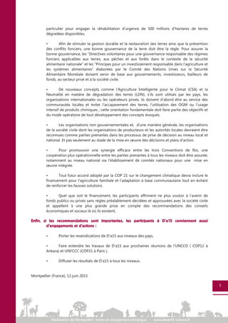 particulier pour engager la réhabilitation d’urgence de 500 millions d’hectares de terres
dégradées disponibles,
• Afin de stimuler la gestion durable et la restauration des terres ainsi que la prévention
des conflits fonciers, une bonne gouvernance de la terre doit être la règle. Pour assurer la
bonne gouvernance, les “Directives volontaires pour une gouvernance responsable des régimes
fonciers applicables aux terres, aux pêches et aux forêts dans le contexte de la sécurité
alimentaire nationale” et les “Principes pour un investissement responsable dans l’agriculture et
les systèmes alimentaires” élaborées par le Comité des Nations Unies sur la Sécurité
Alimentaire Mondiale doivent servir de base aux gouvernements, investisseurs, bailleurs de
fonds, au secteur privé et à la société civile.
• De nouveaux concepts comme l’Agriculture Intelligente pour le Climat (CSA) et la
Neutralité en matière de dégradation des terres (LDN), s’ils sont utilisés par les pays, les
organisations internationales ou les opérateurs privés, ils doivent d’abord être au service des
communautés locales et éviter l'accaparement des terres, l'utilisation des OGM ou l’usage
intensif de produits chimiques ; cette orientation fondamentale doit faire partie des objectifs et
du mode opératoire de tout développement des concepts évoqués.
• Les organisations non gouvernementales et, d’une manière générale, les organisations
de la société civile dont les organisations de producteurs et les autorités locales devraient être
reconnues comme parties prenantes dans les processus de prise de décision au niveau local et
national. Et pas seulement au stade de la mise en œuvre des décisions et plans d’action.
• Pour promouvoir une synergie efficace entre les trois Conventions de Rio, une
coopération plus opérationnelle entre les parties prenantes à tous les niveaux doit être assurée;
notamment au niveau national via l’établissement de comités nationaux pour une mise en
œuvre intégrée.
• Tout futur accord adopté par la COP 21 sur le changement climatique devra inclure le
financement pour l'agriculture familiale et l'adaptation à base communautaire tout en évitant
de renforcer les fausses solutions.
• Quel que soit le financement, les participants affirment ne plus vouloir à l’avenir de
fonds publics ou privés sans règles préalablement décidées et approuvées avec la société civile
et appellent à une plus grande prise en compte des recommandations des conseils
économiques et sociaux là où ils existent,
Enfin, si les recommandations sont importantes, les participants à D’a15 conviennent aussi
d'engagements et d'actions :
• Porter les revendications de D'a15 aux niveaux des pays,
• Faire entendre les travaux de D’a15 aux prochaines réunions de l’UNCCD ( COP12 à
Ankara) et UNFCCC (COP21 à Paris ),
• Diffuser les résultats de D'a15 à tous les niveaux.
Montpellier (France), 12 juin 2015
3
 