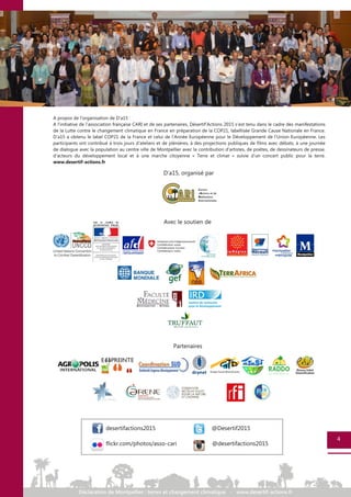 A propos de l’organisation de D’a15 :
A l’initiative de l’association française CARI et de ses partenaires, Désertif’Actions 2015 s’est tenu dans le cadre des manifestations
de la Lutte contre le changement climatique en France en préparation de la COP21, labellisée Grande Cause Nationale en France.
D’a15 a obtenu le label COP21 de la France et celui de l’Année Européenne pour le Développement de l’Union Européenne. Les
participants ont contribué à trois jours d’ateliers et de plénières, à des projections publiques de films avec débats, à une journée
de dialogue avec la population au centre ville de Montpellier avec la contribution d’artistes, de poètes, de dessinateurs de presse,
d’acteurs du développement local et à une marche citoyenne « Terre et climat » suivie d’un concert public pour la terre.
www.desertif-actions.fr
4
Avec le soutien de
Partenaires
D'a15, organisé par
desertifactions2015 @Desertif2015
flickr.com/photos/asso-cari @desertifactions2015
 