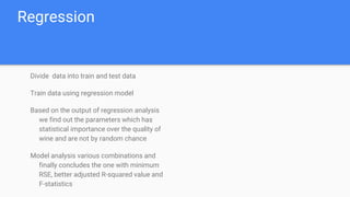 Regression
Divide data into train and test data
Train data using regression model
Based on the output of regression analysis
we find out the parameters which has
statistical importance over the quality of
wine and are not by random chance
Model analysis various combinations and
finally concludes the one with minimum
RSE, better adjusted R-squared value and
F-statistics
 