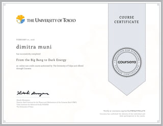 EDUCA
T
ION FOR EVE
R
YONE
CO
U
R
S
E
C E R T I F
I
C
A
TE
COURSE
CERTIFICATE
FEBRUARY 01, 2016
dimitra muni
From the Big Bang to Dark Energy
an online non-credit course authorized by The University of Tokyo and offered
through Coursera
has successfully completed
Hitoshi Murayama
Director, Kavli Institute for the Physics and Mathematics of the Universe (Kavli IPMU)
Todai Institutes for Advanced Study (TODIAS)
The University of Tokyo
Verify at coursera.org/verify/RWB9KVN635FH
Coursera has confirmed the identity of this individual and
their participation in the course.
 