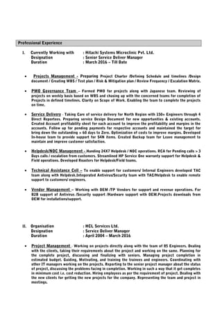 Professional Experience
I. Currently Working with : Hitachi Systems Microclinic Pvt. Ltd.
Designation : Senior Service Deliver Manager
Duration : March 2016 – Till Date
• Projects Management - Preparing Project Charter /Defining Schedule and timelines /Design
document / Creating WBS / Test plan / Risk & Mitigation plan / Review Frequency / Escalation Matrix.
• PMO Governance Team – Formed PMO for projects along with Japanese team. Reviewing of
projects on weekly basis based on WBS and chasing up with the concerned teams for completion of
Projects in defined timelines. Clarity on Scope of Work. Enabling the team to complete the projects
on time.
• Service Delivery - Taking Care of service delivery for North Region with 150+ Engineers through 4
Direct Reportees. Preparing service Design Document for new opportunities & existing accounts.
Created Account profitability sheet for each account to improve the profitability and margins in the
accounts. Follow up for pending payments for respective accounts and maintained the target for
bring down the outstanding > 60 days to Zero. Optimization of costs to improve margins. Developed
In-house team to provide support for S4N items. Created Backup team for Leave management to
maintain and improve customer satisfaction.
• Helpdesk/NOC Management - Handing 24X7 Helpdesk / NOC operations. RCA for Pending calls > 3
Days calls / escalation from customers. Streamlined HP Service One warranty support for Helpdesk &
Field operations. Developed Roasters for Helpdesk/Field teams.
• Technical Assistance Cell – To enable support for customers/ Internal Engineers developed TAC
team along with Helpdesk.Integerated Antivirus/Security team with TAC/Helpdesk to enable remote
support to customers/ engineers.
• Vendor Management – Working with OEM /TP Vendors for support and revenue operations. For
B2B support of Antivirus /Security support /Hardware support with OEM.Projects downloads from
OEM for installations/support.
II. Organisation : HCL Services Ltd.
Designation : Service Deliver Manager
Duration : April 2004 – March 2016
• Project Management - Working on projects directly along with the team of 85 Engineers. Dealing
with the clients, taking their requirements about the project and working on the same. Planning for
the complete project, discussing and finalizing with seniors. Managing project completion in
estimated budget. Guiding, Motivating, and training the trainees and engineers. Coordinating with
other IT managers working on the projects. Reporting to the senior project manager about the status
of project, discussing the problems facing in completion. Working in such a way that it get completes
in minimum cost i.e. cost reduction. Hiring employees as per the requirement of project. Dealing with
the new clients for getting the new projects for the company. Representing the team and project in
meetings.
 
