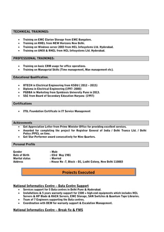 TECHNICAL TRAININGS:
• Training on EMC Clarion Storage from EMC Bangalore.
• Training on RHEL from NEW Horizons New Delhi.
• Training on Windows server 2003 from HCL Infosystems Ltd. Hyderabad.
• Training on UNIX & RHEL from HCL Infosystems Ltd. Hyderabad.
PROFESSIONAL TRAININGS:
• Training on basic CRM usage for office operations.
• Training on Managerial Skills (Time management, Man management etc).
Educational Qualification.
• BTECH in Electrical Engineering from KSOU ( 2012 – 2015)
• Diploma in Electrical Engineering (1997- 2000)
• PGDBA in Marketing from Symbiosis University Pune in 2013.
• SSC from Board of Secondary Education Haryana (1997)
Certifications
• ITIL Foundation Certificate in IT Service Management
Achievements
• Got Appreciation Letter from Prime Minister Office for providing excellent services.
• Awarded for completing the project for Registrar General of India / Delhi Tranco Ltd. / Delhi
Police /PPCL on time.
• Got Star Performer award consecutively for Nine Quarters.
Personal Profile
Gender : Male
Date of Birth : 03rd May 1981
Marital status : Married
Address : House No -7, Block – D1, Lodhi Colony, New Delhi 110003
National Informatics Centre – Data Centre Support
• Services support for 5 Data centres in Delhi Pune & Hyderabad.
• Installations & 5 years warranty support for 1500 + high-end equipments which includes HCL
Servers & HP Blade & RACK Servers, EMC Storage, SAN Switches & Quantum Tape Libraries.
• Team of 7 Engineers supporting the Data centres.
• Coordination with OEM for warranty support & Escalation Management.
National Informatics Centre – Break fix & FMS
Projects Executed
 