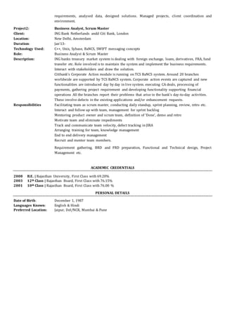 requirements, analysed data, designed solutions. Managed projects, client coordination and
environment.
Project2: Business Analyst, Scrum Master
Client: ING Bank Netherlands andd Citi Bank, London
Location: New Delhi, Amsterdam
Duration: Jan’13-
Technology Used: C++, Unix, Sybase, BaNCS, SWIFT messaging concepts
Role: Business Analyst & Scrum Master
Description: ING banks treasury market system is dealing with foreign exchange, loans, derivatives, FRA, fund
transfer etc. Role involved is to maintain the system and implement the business requirements.
Interact with stakeholders and draw the solution.
Citibank’s Corporate Action module is running on TCS BaNCS system. Around 20 branches
worldwide are supported by TCS BaNCS system. Corporate action events are captured and new
functionalities are introduced day by day in live system. executing CA deals, processing of
payments, gathering project requirement and developing functionality supporting financial
operations All the branches report their problems that arise in the bank’s day-to-day activities.
These involve defects in the existing applications and/or enhancement requests.
Responsibilities Facilitating team as scrum master, conducting daily standup, sprint planning, review, retro etc.
Interact and follow up with team, management for sprint backlog
Mentoring product owner and scrum team, definition of ‘Done’, demo and retro
Motivate team and eliminate impediments
Track and communicate team velocity, defect tracking in JIRA
Arranging training for team, knowledge management
End to end delivery management
Recruit and mentor team members.
Requirement gathering, BRD and FRD preparation, Functional and Technical design, Project
Management etc.
ACADEMIC CREDENTIALS
2008 B.E. | Rajasthan University, First Class with 69.20%
2003 12th Class | Rajasthan Board, First Class with 76.15%
2001 10th Class | Rajasthan Board, First Class with 76.00 %
PERSONAL DETAILS
Date of Birth: December 1, 1987
Languages Known: English & Hindi
Preferred Location: Jaipur, Del/NCR, Mumbai & Pune
 