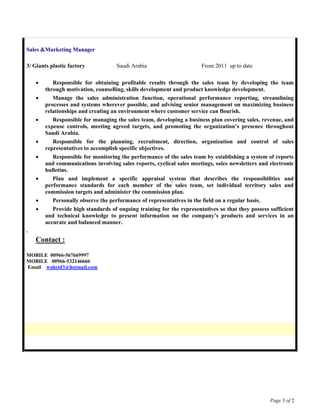 Page 3 of 2
Sales &Marketing Manager
3/ Giants plastic factory Saudi Arabia From 2011 up to date
 Responsible for obtaining profitable results through the sales team by developing the team
through motivation, counselling, skills development and product knowledge development.
 Manage the sales administration function, operational performance reporting, streamlining
processes and systems wherever possible, and advising senior management on maximizing business
relationships and creating an environment where customer service can flourish.
 Responsible for managing the sales team, developing a business plan covering sales, revenue, and
expense controls, meeting agreed targets, and promoting the organization’s presence throughout
Saudi Arabia.
 Responsible for the planning, recruitment, direction, organization and control of sales
representatives to accomplish specific objectives.
 Responsible for monitoring the performance of the sales team by establishing a system of reports
and communications involving sales reports, cyclical sales meetings, sales newsletters and electronic
bulletins.
 Plan and implement a specific appraisal system that describes the responsibilities and
performance standards for each member of the sales team, set individual territory sales and
commission targets and administer the commission plan.
 Personally observe the performance of representatives in the field on a regular basis.
 Provide high standards of ongoing training for the representatives so that they possess sufficient
and technical knowledge to present information on the company’s products and services in an
accurate and balanced manner.
.
Contact :
MOBILE 00966-567669997
MOBILE 00966-532146666
Email waheid3@hotmail.com
 