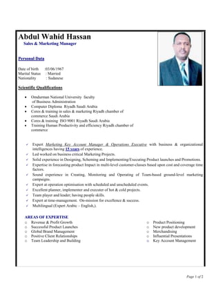 Page 1 of 2
Abdul Wahid Hassan
SSaalleess && MMaarrkkeettiinngg MMaannaaggeerr
PPeerrssoonnaall DDaattaa
Date of birth :03/06/1967
Marital Status : Married
Nationality : Sudanese
Scientific Qualifications
 Omdurman National University faculty
of Business Administration
 Computer Diploma Riyadh Saudi Arabia
 Cores & training in sales & marketing Riyadh chamber of
commerce Saudi Arabia
 Cores & training ISO 9001 Riyadh Saudi Arabia
 Training Human Productivity and efficiency Riyadh chamber of
commerce
 Expert Marketing Key Account Manager & Operations Executive with business & organizational
intelligences having 15 years of experience.
 Led worked on business critical Marketing Projects.
 Solid experience in Designing, Scheming and Implementing/Executing Product launches and Promotions.
 Expertise in forecasting product Impact in multi-level customer-classes based upon cost and coverage time
factors.
 Sound experience in Creating, Monitoring and Operating of Team-based ground-level marketing
campaigns.
 Expert at operation optimisation with scheduled and unscheduled events.
 Excellent planner, implementer and executer of hot & cold projects.
 Team player and leader; having people skills.
 Expert at time-management. On-mission for excellence & success.
 Multilingual (Expert Arabic – English,).
AARREEAASS OOFF EEXXPPEERRTTIISSEE
o Revenue & Profit Growth
o Successful Product Launches
o Global Brand Management
o Positive Client Relationships
o Team Leadership and Building
o Product Positioning
o New product development
o Merchandising
o Influential Presentations
oo Key Account Management
 