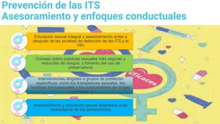 5
Prevención de las ITS
Asesoramiento y enfoques conductuales
Educación sexual integral y asesoramiento antes y
después de las pruebas de detección de las ITS y el
VIH;
Consejo sobre prácticas sexuales más seguras y
reducción de riesgos, y fomento del uso de
preservativos
Intervenciones dirigidas a grupos de población
específicos, como los trabajadores sexuales, los
hombres homosexuales y los consumidores de drogas
inyectables; y
Asesoramiento y educación sexual adaptados a las
necesidades de los adolescentes.
 