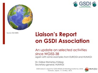 Liaison’s Report
on GSDI Association
An update on selected activities
since WGISS-38
again with some examples from EUROGI and HUNAGI
Dr. Gábor Remetey-Fülöpp
Secretary-general, HUNAGI
Source: ESA ESRIN
1
GSDI Liaison’s report for CEOS WGISS 39 Meeting hosted by JAXA,
Tsukuba, Japan, 11-15 May, 2015
 
