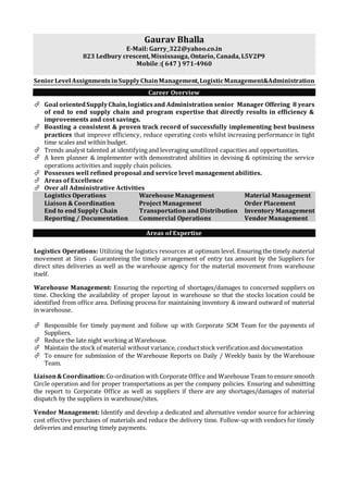 Gaurav Bhalla
E-Mail: Garry_322@yahoo.co.in
823 Ledbury crescent, Mississauga, Ontario, Canada, L5V2P9
Mobile :( 647 ) 971-4960
SeniorLevel Assignmentsin SupplyChainManagement,LogisticManagement&Administration
Career Overview
 Goal orientedSupplyChain,logisticsand Administration senior Manager Offering 8 years
of end to end supply chain and program expertise that directly results in efficiency &
improvements and cost savings.
 Boasting a consistent & proven track record of successfully implementing best business
practices that improve efficiency, reduce operating costs whilst increasing performance in tight
time scales and within budget.
 Trends analyst talented at identifying and leveraging unutilized capacities and opportunities.
 A keen planner & implementer with demonstrated abilities in devising & optimizing the service
operations activities and supply chain policies.
 Possesses well refined proposal and service level management abilities.
 Areas of Excellence
 Over all Administrative Activities
Logistics Operations Warehouse Management Material Management
Liaison & Coordination Project Management Order Placement
End to end Supply Chain Transportation and Distribution Inventory Management
Reporting / Documentation Commercial Operations Vendor Management
Areas of Expertise
Logistics Operations: Utilizing the logistics resources at optimum level. Ensuring the timely material
movement at Sites . Guaranteeing the timely arrangement of entry tax amount by the Suppliers for
direct sites deliveries as well as the warehouse agency for the material movement from warehouse
itself.
Warehouse Management: Ensuring the reporting of shortages/damages to concerned suppliers on
time. Checking the availability of proper layout in warehouse so that the stocks location could be
identified from office area. Defining process for maintaining inventory & inward outward of material
in warehouse.
 Responsible for timely payment and follow up with Corporate SCM Team for the payments of
Suppliers.
 Reduce the late night working at Warehouse.
 Maintain the stock of material without variance, conductstock verificationand documentation
 To ensure for submission of the Warehouse Reports on Daily / Weekly basis by the Warehouse
Team.
Liaison&Coordination:Co-ordination with Corporate Office and Warehouse Team to ensure smooth
Circle operation and for proper transportations as per the company policies. Ensuring and submitting
the report to Corporate Office as well as suppliers if there are any shortages/damages of material
dispatch by the suppliers in warehouse/sites.
Vendor Management: Identify and develop a dedicated and alternative vendor source for achieving
cost effective purchases of materials and reduce the delivery time. Follow-up with vendors for timely
deliveries and ensuring timely payments.
 