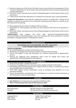  Renewal of Agreement of the Service Providers is done on time with the recommendations of User
/ Technical Department for those Vendors who performed their services as per the requirement &
company expectations.
 Half yearly Vendor Assessment process done & Rating being given to them based on their service
performance
 Timely ensure that the New Agreements are released from Corporate as per corporate guidelines.
Commercial Operations: Overseeing the capitalization trackers of supply bills / sharing sites &
sending to corporate for payments & record purpose. Realizing purchase orders for material as per
the corporate/circle planning.
 Maintaining the Purchase Order V/s Material Delivery Tracker.
 Responsible for timely payment and follow up with Corporate SCM Team for the payments of
Suppliers
 Half yearly Vendor Assessment process done & Rating being given to them based on their service
performance.
Administration: Plan organize and direct daily operations,Transportation&vehicle
movement,Telephone bills,Housekeeping, scrap sale ,Liasoning with local authorities,to overlook
development and implementation of administrative system.
Organisational Scan
Ind swiftlaboratoriesltdsambaJ&K: Mar2007-August2015
Senior Manager Supply chain&Administration
Significant Highlights
 Successfully handled the complete warehousing activity.
 Maintained and managed the warehouse inventory records & order processing.
 Oversee the analysis of data and information for continous improvement in Administrative
services.
 Advising and suggesting senior management what is best for making work culture and
administration activities beneficial for the employees.
Notable Contributions
 Reduced the late night working at Warehouse.
 Experience of handling team of 15-20 persons & also capable to handle 35-40 Vendors.
 Have Maintained the Vendor Database with complete details for timely co-ordination & escalation
for any Supply & Service related Issues.
 Third Party Logistics Service Performance review & Evaluation done Quarterly as to run
operations smoothly.
 Proper Documentations maintained by 3PL at Warehouse for records & smooth transactions at
their destinations as per the requirements.
Scholastics
 B.S.C Medical from Panjab University, Chandigarh (INDIA) in 2004.
 M.B.A From European University of lefke Cyprus in 2005
Technical Skills
Operating System MS-DOS, Windows-95, 98, 2000, 2007
Packages MS-Outlook, MS-Excel, MS-Word, Internet, etc.
Personal Vitae
Language Known : English, Hindi and Punjabi
Date of Birth : 4th November 1983
Marital Status : Married
 