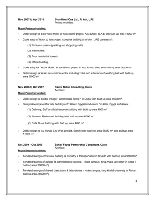 4 
Nov 2007 to Apr 2010 Shankland Cox Ltd., Al Ain, UAE 
Project Architect 
Major Projects Handled: 
- Detail design of East West Hotel at YAS Island project, Abu Dhabi, U.A.E with built up area 41000 m² 
- Code study of Nour AL Ain project (complex building)at Al Ain , UAE consists of : 
(1) Podium contains (parking and shopping mall). 
(2) Two hotels. 
(3) Four residential towers. 
(4) Office building. 
- Code study for "Accor Hotel" at Yas Island project in Abu Dhabi, UAE with built up area 50000 m² 
- Detail design of Al Ain convention centre including hotel and extension of wedding hall with built up area 30000 m² 
Nov 2006 to Oct 2007 Raafar Miller Consulting, Cairo 
Architect 
Major Projects Handled: 
- Detail design of Global Village " commercial centre " in Dubai with built up area 55000m² 
- Design development for site buildings of " Grand Egyptian Museum " in Giza, Egypt as follows: 
(1) Delivery, Staff and Maintenance building with built up area 4500 m² 
(2) Pyramid Restaurant building with built up area 6900 m² 
(3) Café Dune Building with Built up area 4000 m² 
- Detail design of AL Rehab City Walk project, Egypt (with total site area 56560 m² and built up area 14908 m²) 
Oct 2004 – Oct 2006 Zuhair Fayez Partnership Consultant, Cairo Architect 
Major Projects Handled: 
- Tender drawings of the new building of ministry of transportation in Riyadh with built up area 95000m² 
- Tender drawings of college of administrative science – male campus, king Khalid university in Abha ( built up area 30000 m²) 
- Tender drawings of shared class room & laboratories – male campus, king Khalid university in Abha ( built up area 25000 m²)  