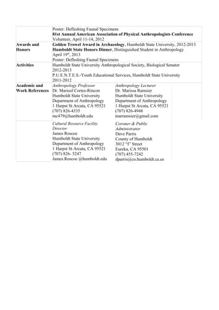 Poster: Defleshing Faunal Specimens 
81st Annual American Association of Physical Anthropologists Conference 
Volunteer, April 11-14, 2012 
Awards and 
Honors 
Golden Trowel Award in Archaeology, Humboldt State University, 2012-2013 
Humboldt State Honors Dinner, Distinguished Student in Anthropology 
April 19th, 2013 
Poster: Defleshing Faunal Specimens 
Activities Humboldt State University Anthropological Society, Biological Senator 
2012-2013 
P.U.E.N.T.E.S.-Youth Educational Services, Humboldt State University 
2011-2012 
Academic and 
Work References 
Anthropology Professor 
Dr. Marisol Cortes-Rincon 
Humboldt State University 
Department of Anthropology 
1 Harpst St Arcata, CA 95521 
(707) 826-4335 
mc479@humboldt.edu 
Anthropology Lecturer 
Dr. Marissa Ramsier 
Humboldt State University 
Department of Anthropology 
1 Harpst St Arcata, CA 95521 
(707) 826-4948 
marramsier@gmail.com 
Cultural Resource Facility 
Director 
James Roscoe 
Humboldt State University 
Department of Anthropology 
1 Harpst St Arcata, CA 95521 
(707) 826- 5247 
James.Roscoe @humboldt.edu 
Coroner & Public 
Administrator 
Dave Parris 
County of Humboldt 
3012 “I” Street 
Eureka, CA 95501 
(707) 455-7242 
dparris@co.humboldt.ca.us 
