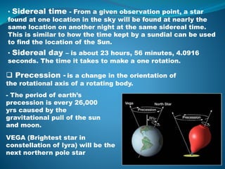 • Sidereal time - From a given observation point, a star
found at one location in the sky will be found at nearly the
same location on another night at the same sidereal time.
This is similar to how the time kept by a sundial can be used
to find the location of the Sun.
• Sidereal day – is about 23 hours, 56 minutes, 4.0916
seconds. The time it takes to make a one rotation.
 Precession - is a change in the orientation of
the rotational axis of a rotating body.
- The period of earth’s
precession is every 26,000
yrs caused by the
gravitational pull of the sun
and moon.
VEGA (Brightest star in
constellation of lyra) will be the
next northern pole star
 