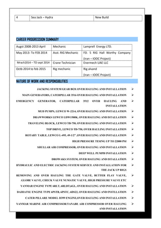 4 Sea Jack – Hydra New Build
CAREER PROGRESSION SUMMARY
Augst 2008-2013 April Mechanic Lamprell Energy LTD.
May 2013- To FEB 2014 Asst. RIG Mechanic FD. 5 RIG Hall Worthy Company
(Iran – IOOC Project)
Mrach2014 – TO sept 2014 Crane Technician Enermech UAE LLC
Octb 2014 to feb 2015 Rig mechanic Rig alvand
(Iran – IOOC Project)
NATURE OF WORK AND RESPONSIBLITIES
JACKING SYSTEM GEAR BOX OVER HAULING AND INSTALLATION
MAIN GENERATORS, CATERPILLAR 3516 OVER HAULING AND INSTALLATION
EMERGENCY GENERATOR, CATERPILLAR 3512 OVER HAULING AND
INSTALLATION
MUD PUMPS, LEWCO W-2214, OVER HAULING AND INSTALLATION
DRAWWORKS LEWCO LDW1500K, OVER HAULING AND ISTALLATION
TRAVELING BLOCK, LEWCO TB-750, OVER HAULING AND INSTALLATION
TOP DRIVE, LEWCO TD-750, OVER HAULING INSTALLATION
ROTARY TABLE, LEWCO L-495, 49-1/2” ,OVER HAULING AND INSTALLATION
HIGH PRESSURE TESING UP TO 22000 PSI
SHULLAR AIR COMPRESSOR, OVER HAULING AND INSTALLATION
DEEP WELL PUMPB INSTALLATION
DROWAKS SYSTEM, OVER HAULING AND ISTALLATION
HYDRAULIC AND ELECTRIC JACKING SYSTEM SERVICE AND INSTALLATION FOR
THE JACK UP RIGS
REMOVING AND OVER HAULING THE GATE VALVE, BUTTER FLAY VALVE,
GLOBE VALVE, CHECK VALVE NUMATIC VALVE, HIGH PRESSURE VALVE ETC.
YANMAR ENGINE TYPE 6RLT, 6RLDT,6GL, OVER HAULING AND INSTALLATION
DAIHATSU ENGINE TYPE 6PSTB, 6PSTC, 6DS22, OVER HAULING AND INSTLLATION
CATER PILLARE MODEL D399 ENGINE,OVER HAULING AND INSTALLATION
YANMAR MARINE AIR COMPRESSOR/TANABE AIR COMPRESSOR OVER HAULING
AND INSTALLATION
 