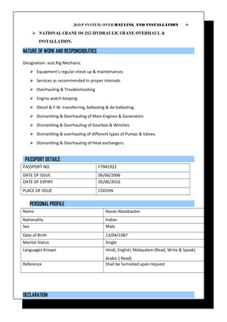 B.O.P SYSTEM, OVER HAULING AND INSTALLATION.
 NATIONAL CRANE OS 215 HYDRAULIC CRANE OVERHAUL &
INSTALLATION.
NATURE OF WORK AND RESPONSIBILITIES
Designation: asst.Rig Mechanic
 Equipment’s regular check up & maintenances
 Services as recommended in proper intervals
 Overhauling & Troubleshooting
 Engine watch keeping
 Diesel & F.W. transferring, ballasting & de-ballasting.
 Dismantling & Overhauling of Main Engines & Generators
 Dismantling & Overhauling of Gearbox & Winches.
 Dismantling & overhauling of different types of Pumps & Valves.
 Dismantling & Overhauling of Heat exchangers.
PASSPORT DETAILS
PASSPORT NO. F7941922
DATE OF ISSUE. 06/06/2006
DATE OF EXPIRY 05/06/2016
PLACE OF ISSUE COCHIN
PERSONAL PROFILE
Name Navas Aboobacker
Nationality Indian
Sex Male
Date of Birth 13/04/1987
Marital Status Single
Languages Known Hindi, English, Malayalam (Read, Write & Speak)
Arabic ( Read)
Reference Shall be furnished upon request
DECLARATION
 