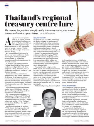thecorporatetreasurer.com40 corporate treasurer AugUST / September 2015
Thailand’s regional
treasury centre lure
The country has provided more flexibility to treasury centres, and thrown
in some trade and tax perks to boot. Ann Shi reports
A
s part of a master plan to
open up its capital account,
Thailand’s central bank, the
Bank of Thailand (BoT), has
relaxed foreign exchange
(FX) related rules to lure companies
to set up treasury centres (TCs) in
the country. The changes were made
effective in May.
Key moves included the removal of
the one-year tenor cap for cross-border
intercompany lending, simplified
documentation for intra-group
transactions, and easier management for
FX bank accounts.
TC licences have been available in
Thailand since 2004, but the response
has been poor. Up to 2014, only three
companies – Sony, Panasonic, and US
glass producer Guardian Industries – had
obtained licences.
Companies need an international
headquarters (IHQ) licence, granted by
the Revenue Department, to gain tax
benefits such as zero tax on interest gains
offshore, branch income, or capital gains,
explained Nutt Lumbikananda, director of
FX administration and policy department
at the BoT.
Thailand also offers an international
trading centre (ITC) licence that cuts
the cost of buying and selling goods for
exporters and manufacturers.
The Corporate Treasurer spoke to PTT
Exploration & Production (PTTEP) and
Thai Union Frozen Products (TUF), the
most recent companies to obtain a licence,
to learn why having a TC in Thailand
benefits them. Both have also applied for
the IHQ licence.
As Thailand’s national oil producer,
PTTEP aims to double production and
sales volumes in five years. PTTEP
operates about 43 projects in more than 11
countries around the world, and around
42.2% of the company’s asset book value
sits outside of Thailand.
Pooling liquidity
By operating a TC, PTTEP is centralising
the liquidity of about 20 wholly-owned
subsidiaries globally, cutting out the time
it takes to seek approval from the central
bank for each cross-currency transaction
and increasing the efficiency of cash
utilisation, said Sira Srisuksai, manager of
cash and liquidity management at PTTEP.
Through intra-company cash pooling
and automated cash sweeping, PTTEP
is now able to reduce the group’s overall
minimum working capital requirement
from approximately $300 million on a
daily basis to about $150 million. And the
freed-up cash can serve more expansion
needs, Srisuksai said.
For an exploration and production
(E&P) project, cash pooling “can eliminate
the cash call process from our corporate
account to project account by automating
cash transfer, which can provide just-
in-time funding and reduce idle cash
sitting in the project account”, explained
Srisuksai, adding that the company
needed to create a separate project account
designed for investment into E&P projects
specifically.
Without cash pooling, the company had
Sira Srisuksai,
PTTEP
to forecast the expenses needed for an
E&P project on a monthly basis, and then
transfer the estimated cash amount from
the corporate account to project account for
payment to vendors. PTTEP can now make
the payment to vendors from the project
account first, and sweep the equivalent
cash amount from the corporate account to
the project account at the end of day.
In addition, acting as the single point of
investment, PTTEP can utilise the group’s
excess liquidity to invest in the projects
deemed to bring higher returns to the
group, Srisuksai added.
Visibility offshore
TUF’s group CFO Joerg Ayrle shares
similar objectives. Setting up the global
TC is primarily to improve visibility at
the group level of its operations. It must
also act as the hub for better liquidity
management, reducing the company’s need
for large cash buffers.
With multiple acquisitions, the frozen
food conglomerate has gained market
positions all over the world. In 2014, 44%
of TUF’s total sales volume came from the
US market, 29% from Europe.
To centralise its liquidity back to
Thailand, TUF is aiming to implement
the cash concentration of its European
operations by the end of the third quarter
of this year, and early next year in the US,
said Yongyut Setthawiwat, Bangkok-based
 