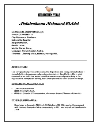 CURRICULUM VITAE
Abdalrahman Mohamed ElAdel
Mail ID: abdo_eladl@hotmail.com
Mob:(+2)01060880328
City: Mansoura, Sherbeen
Nationality: Egyptian
Religion: Muslim.
Gender: Male.
Marital Status: Single.
Languages Known: English, Arabic.
Favorites : Listening Music, football, video games.
ABOUT MYSELF
I am very practical person with an amiable disposition and strong cultural values. I
strongly believe in accuracy and precision in whatever I do. I believe I have good
communication skills that would provide transparency and productivity in the
organization, Ability to self learning, Work under pressure and Sense of color and design.
EDUCATIONAL QUALIFICATION
 (2005-2008) Prep School
 (2008-2011) High School .
 (2011-2015) Faculty Of Computers And Information System ( Mansoura University).
OTHER QUALIFICATION:-
 Knowledge in Computer MS-Excel, MS-Windows, MS-Office and well conversant
with Internet, Computer Science community in 2011 and be Android developer in
2014.
 