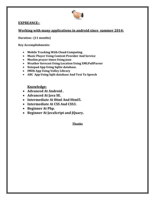 EXPREANCE:-
Working with many applications in android since summer 2014:
Duration:- (11 months)
Key Accomplishments:
 Mobile Tracking With Cloud Computing
 Music Player Using Content Provider And Service
 Muslim prayer times Using json
 Weather forecast Using Location Using XMLPullParser
 Notepad App Using Sqlite database.
 IMDb App Using Volley Library
 ABC App Using Sqlit database And Text To Speech
Knowledge:
 Advanced At Android .
 Advanced At Java SE.
 Intermediate At Html And Html5.
 Intermediate At CSS And CSS3.
 Beginner At Php.
 Beginner At JavaScript and JQuary.
Thanks
 