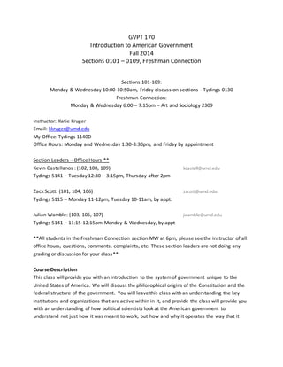 GVPT 170
Introduction to American Government
Fall 2014
Sections 0101 – 0109, Freshman Connection
Sections 101-109:
Monday & Wednesday 10:00-10:50am, Friday discussion sections - Tydings 0130
Freshman Connection:
Monday & Wednesday 6:00 – 7:15pm – Art and Sociology 2309
Instructor: Katie Kruger
Email: kkruger@umd.edu
My Office: Tydings 1140D
Office Hours: Monday and Wednesday 1:30-3:30pm, and Friday by appointment
Section Leaders – Office Hours **
Kevin Castellanos : (102, 108, 109) kcastell@umd.edu
Tydings 5141 – Tuesday 12:30 – 3:15pm, Thursday after 2pm
Zack Scott: (101, 104, 106) zscott@umd.edu
Tydings 5115 – Monday 11-12pm, Tuesday 10-11am, by appt.
Julian Wamble: (103, 105, 107) jwamble@umd.edu
Tydings 5141 – 11:15-12:15pm Monday & Wednesday, by appt
**All students in the Freshman Connection section MW at 6pm, please see the instructor of all
office hours, questions, comments, complaints, etc. These section leaders are not doing any
grading or discussion for your class**
Course Description
This class will provide you with an introduction to the systemof government unique to the
United States of America. We will discuss the philosophical origins of the Constitution and the
federal structure of the government. You will leave this class with an understanding the key
institutions and organizations that are active within in it, and provide the class will provide you
with an understanding of how political scientists look at the American government to
understand not just how it was meant to work, but how and why it operates the way that it
 