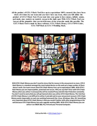 All the product of GTA 5 Hack Tool lives up to expectations 100% ensured, they have been 
tried a few times by our team and you won`t have any issue, when you will utilize the 
product of GTA 5 Hack Tool. If you want into your game to have money, infinite ammo, 
god mode, max wanted, no wanted, you go to the right spot. With GTA 5 Hack Tool you 
can get all the gimmicks that you need because of our team who made this possible. The 
GTA 5 Hack Tool is made by these software: GTA 5 Hack Money, GTA 5 DNS Codes, 
GTA 5 RP Hack & GTA 5 Modding Hack. 
With GTA 5 Hack Money you don’t need to stress that for money in the amusement no more. GTA 5 
Hack Money is a standout amongst the most looked device on the web yet a large number of them 
doesn’t work. Our team ensure that GTA 5 Hack Money lives up to expectations 100%. With GTA 5 
Hack Money you are imperceptible, protected and secure. Why we say that? Since with GTA 5 Hack 
Money when you utilize it consequently will be enacted Proxy and Anti-Ban Protection constantly. 
You don’t need to worry that you will get banned when you utilize GTA 5 Hack Money. The interface 
of GTA 5 Hack Money is not difficult to utilize it and add cash to your amusement account. GTA 5 Hack 
Money works impeccable on each one working framework like: Linux, Windows, Mac, OS. Something 
very important about GTA 5 Hack Money is that you needn’t bother with other programming on the 
web because GTA 5 Hack Money has auto-upgrade working 100%. With GTA 5 Hack Money you can 
utilize it on XBOX 360, Ps3, Ps4 and your Personal Computer. 
Visit us for Info -> GTA 5 Hack Tool <- 
 