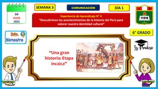 SEMANA 3 DÍA 1
Experiencia de Aprendizaje N° 4
“Descubrimos los acontecimientos de la historia del Perú para
valorar nuestra identidad cultural”
COMUNICACIÓN
04
JULIO
2022
“Una gran
historia: Etapa
incaica”
6° GRADO
 