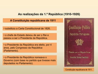 As realizações da 1.ª República (1910-1926)
A Constituição republicana de 1911
• substituiu a Carta Constitucional de 1826.
Constituição republicana de 1911.
• o chefe de Estado deixou de ser o Rei e
passou a ser o Presidente da República.
• o Presidente da República era eleito, por 4
anos, pelo Congresso da República
(Parlamento).
• o Presidente da República nomeava o
Governo (com base no partido que tivesse mais
deputados no Parlamento).
 