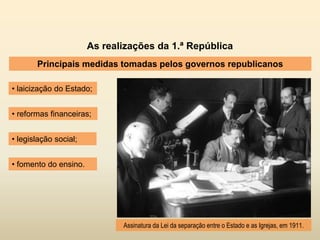 As realizações da 1.ª República
Principais medidas tomadas pelos governos republicanos
• laicização do Estado;
Assinatura da Lei da separação entre o Estado e as Igrejas, em 1911.
• legislação social;
• reformas financeiras;
• fomento do ensino.
 