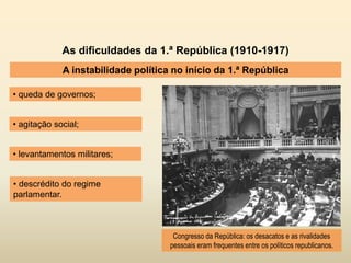 As dificuldades da 1.ª República (1910-1917)
A instabilidade política no início da 1.ª República
• queda de governos;
Congresso da República: os desacatos e as rivalidades
pessoais eram frequentes entre os políticos republicanos.
• levantamentos militares;
• agitação social;
• descrédito do regime
parlamentar.
 