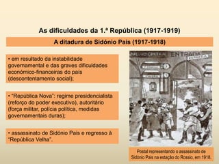 As dificuldades da 1.ª República (1917-1919)
A ditadura de Sidónio Pais (1917-1918)
• em resultado da instabilidade
governamental e das graves dificuldades
económico-financeiras do país
(descontentamento social);
Postal representando o assassinato de
Sidónio Pais na estação do Rossio, em 1918.
• “República Nova”: regime presidencialista
(reforço do poder executivo), autoritário
(força militar, polícia política, medidas
governamentais duras);
• assassinato de Sidónio Pais e regresso à
“República Velha”.
 
