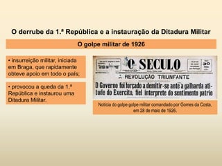 O derrube da 1.ª República e a instauração da Ditadura Militar
O golpe militar de 1926
• insurreição militar, iniciada
em Braga, que rapidamente
obteve apoio em todo o país;
Notícia do golpe golpe militar comandado por Gomes da Costa,
em 28 de maio de 1926.
• provocou a queda da 1.ª
República e instaurou uma
Ditadura Militar.
 