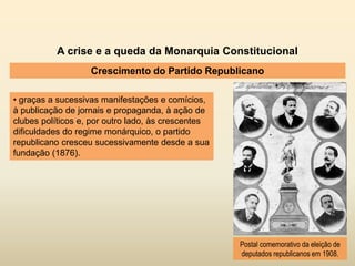A crise e a queda da Monarquia Constitucional
Crescimento do Partido Republicano
• graças a sucessivas manifestações e comícios,
à publicação de jornais e propaganda, à ação de
clubes políticos e, por outro lado, às crescentes
dificuldades do regime monárquico, o partido
republicano cresceu sucessivamente desde a sua
fundação (1876).
Postal comemorativo da eleição de
deputados republicanos em 1908.
 