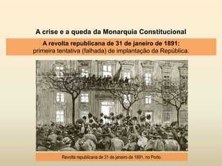 A crise e a queda da Monarquia Constitucional
A revolta republicana de 31 de janeiro de 1891:
primeira tentativa (falhada) de implantação da República.
Revolta republicana de 31 de janeiro de 1891, no Porto.
 