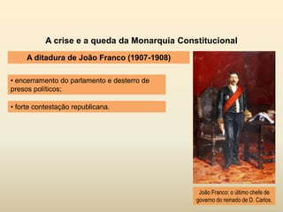 A crise e a queda da Monarquia Constitucional
A ditadura de João Franco (1907-1908)
• encerramento do parlamento e desterro de
presos políticos;
João Franco: o último chefe de
governo do reinado de D. Carlos.
• forte contestação republicana.
 