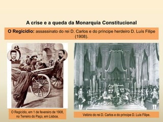 A crise e a queda da Monarquia Constitucional
O Regicídio: assassinato do rei D. Carlos e do príncipe herdeiro D. Luís Filipe
(1908).
O Regicídio, em 1 de fevereiro de 1908,
no Terreiro do Paço, em Lisboa. Velório do rei D. Carlos e do príncipe D. Luís Filipe.
 