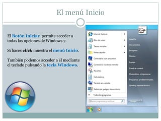 El menú Inicio


El Botón Iniciar permite acceder a
todas las opciones de Windows 7.

Si haces click muestra el menú Inicio.

También podemos acceder a él mediante
el teclado pulsando la tecla Windows.
 