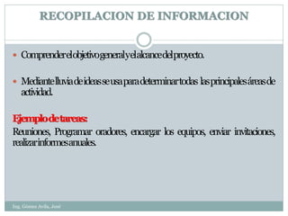 RECOPILACION DE INFORMACION


 Comprenderelobjetivogeneralyelalcancedelproyecto.


 Mediante lluvia de ideas se usa para determinar todas las principales áreas de
   actividad.

Ejemplodetareas:
Reuniones, Programar oradores, encargar los equipos, enviar invitaciones,
realizarinformesanuales.




Ing. Gómez Avila, José
 