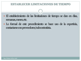 ESTABLECER LIMITACIONES DE TIEMPO



 El establecimiento de las limitaciones de tiempo se dan en días,
  semanas,meses,etc.
 Lo formal de este procedimiento se hace uso de la experticia,
  contactarseconproveedores/subcontratista.




Ing. Gómez Avila, José
 
