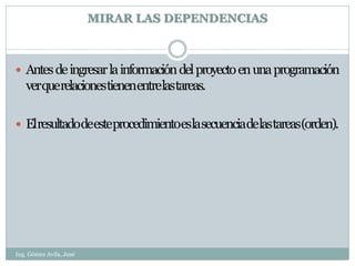 MIRAR LAS DEPENDENCIAS



 Antes de ingresar la información del proyecto en una programación
   verquerelacionestienenentrelastareas.

 Elresultadodeesteprocedimientoeslasecuenciadelastareas(orden).




Ing. Gómez Avila, José
 
