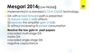 Mesgari 2014(Low-Noise)
 implemented in a standard 0.13 m CMOS technology.
 DA with a feed forward path is presented
1) reduce noise (-.6dB) effects
2)improves the amplifier gain (+2dB)
3) without increasing its power consumption
 Resolve the low gain in past papers
cascaded multi-stage DA
matrix DA
cascaded single-stage DA
negative capacitance
28
 
