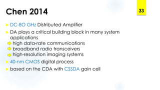 Chen 2014
 DC-8O GHz Distributed Amplifier
 DA plays a critical building block in many system
applications
high data-rate communications
broadband radio transceivers
high-resolution imaging systems
 40-nm CMOS digital process
 based on the CDA with CSSDA gain cell
33
 