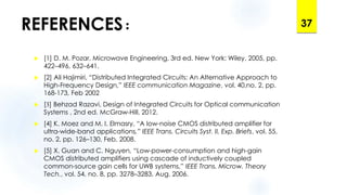 REFERENCES:
 [1] D. M. Pozar, Microwave Engineering, 3rd ed. New York: Wiley, 2005, pp.
422–496, 632–641.
 [2] Ali Hajimiri, “Distributed Integrated Circuits: An Alternative Approach to
High-Frequency Design,” IEEE communication Magazine, vol. 40,no. 2, pp.
168-173, Feb 2002
 [3] Behzad Razavi, Design of Integrated Circuits for Optical communication
Systems , 2nd ed. McGraw-Hill, 2012.
 [4] K. Moez and M. I. Elmasry, “A low-noise CMOS distributed amplifier for
ultra-wide-band applications,” IEEE Trans. Circuits Syst. II, Exp. Briefs, vol. 55,
no. 2, pp. 126–130, Feb. 2008.
 [5] X. Guan and C. Nguyen, “Low-power-consumption and high-gain
CMOS distributed amplifiers using cascade of inductively coupled
common-source gain cells for UWB systems,” IEEE Trans. Microw. Theory
Tech., vol. 54, no. 8, pp. 3278–3283, Aug. 2006.
37
 